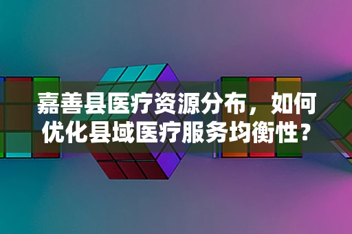 嘉善县医疗资源分布，如何优化县域医疗服务均衡性？