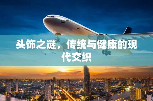 头饰之谜，传统与健康的现代交织