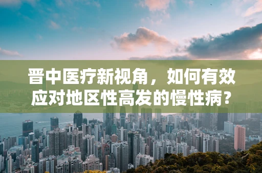 晋中医疗新视角，如何有效应对地区性高发的慢性病？