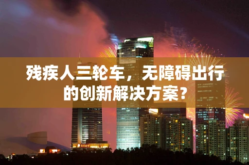 残疾人三轮车，无障碍出行的创新解决方案？