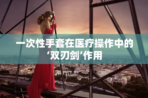 一次性手套在医疗操作中的‘双刃剑’作用