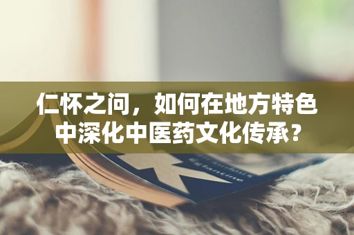 仁怀之问，如何在地方特色中深化中医药文化传承？