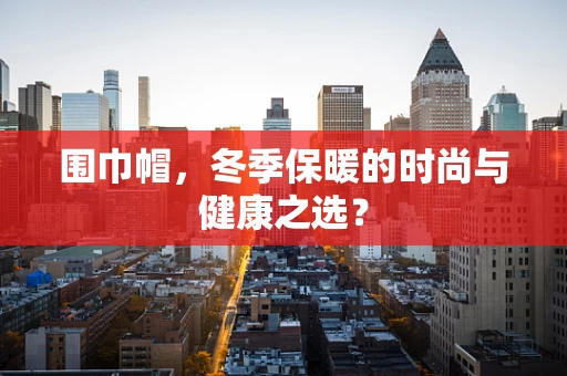 围巾帽，冬季保暖的时尚与健康之选？