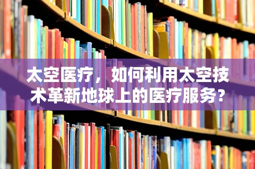 太空医疗，如何利用太空技术革新地球上的医疗服务？