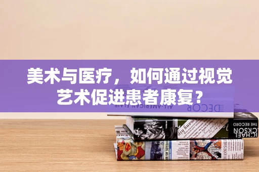 美术与医疗，如何通过视觉艺术促进患者康复？