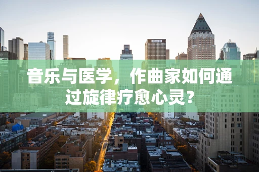 音乐与医学，作曲家如何通过旋律疗愈心灵？