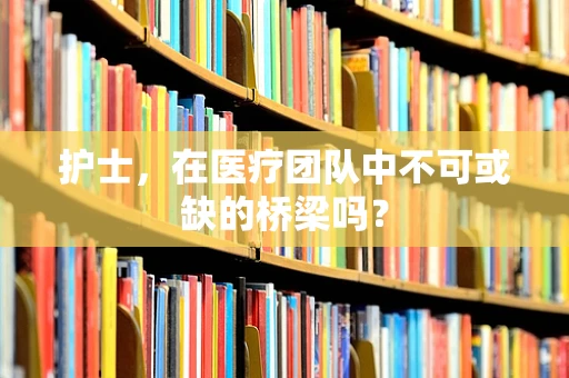 护士，在医疗团队中不可或缺的桥梁吗？