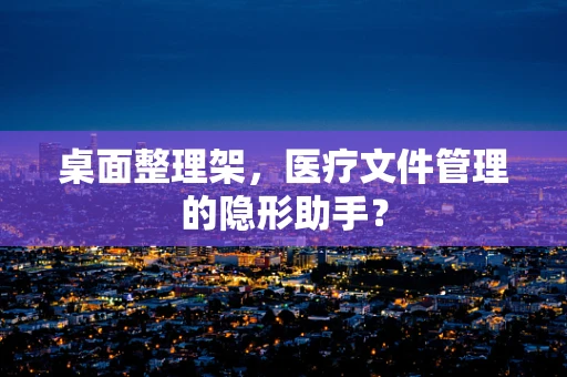 桌面整理架，医疗文件管理的隐形助手？