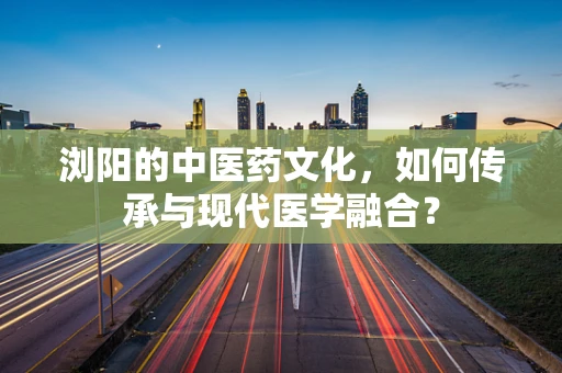 浏阳的中医药文化，如何传承与现代医学融合？