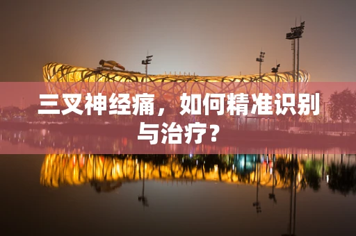 三叉神经痛，如何精准识别与治疗？