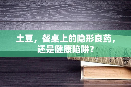 土豆，餐桌上的隐形良药，还是健康陷阱？