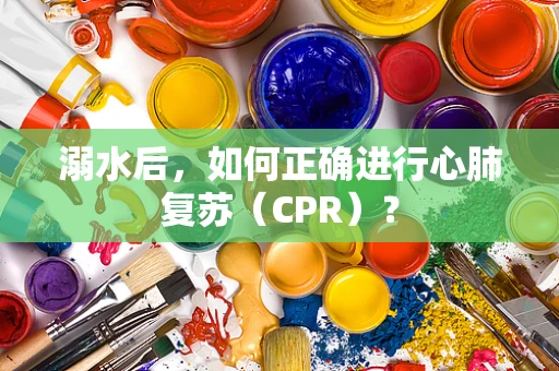 溺水后，如何正确进行心肺复苏（CPR）？