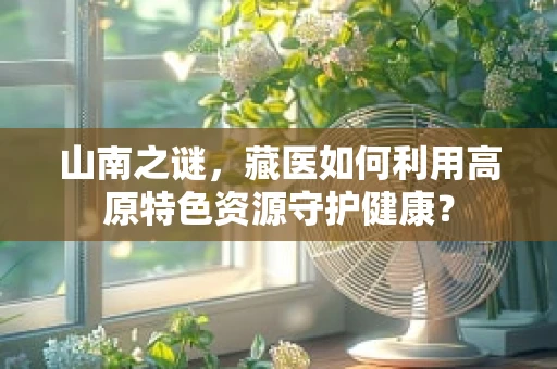 山南之谜，藏医如何利用高原特色资源守护健康？