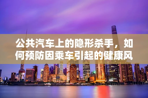 公共汽车上的隐形杀手，如何预防因乘车引起的健康风险？