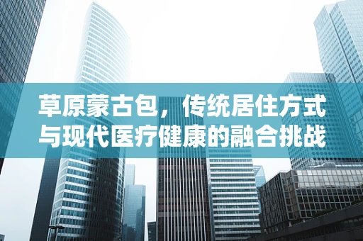 草原蒙古包，传统居住方式与现代医疗健康的融合挑战