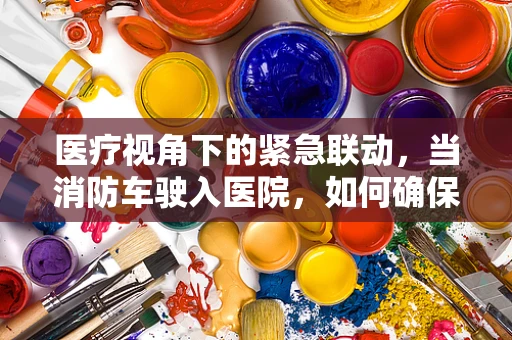 医疗视角下的紧急联动，当消防车驶入医院，如何确保生命通道的畅通无阻？