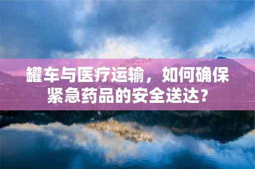 罐车与医疗运输，如何确保紧急药品的安全送达？
