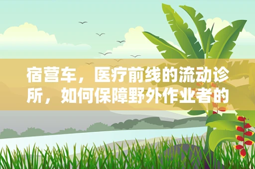 宿营车，医疗前线的流动诊所，如何保障野外作业者的健康？