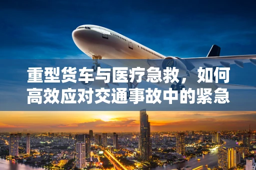 重型货车与医疗急救，如何高效应对交通事故中的紧急情况？