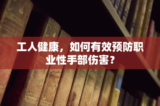 工人健康，如何有效预防职业性手部伤害？