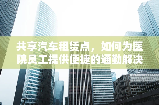 共享汽车租赁点，如何为医院员工提供便捷的通勤解决方案？