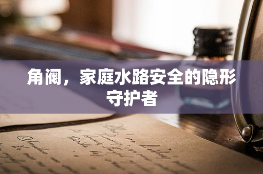 角阀，家庭水路安全的隐形守护者