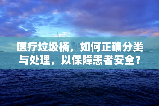医疗垃圾桶，如何正确分类与处理，以保障患者安全？