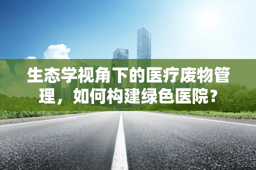 生态学视角下的医疗废物管理，如何构建绿色医院？