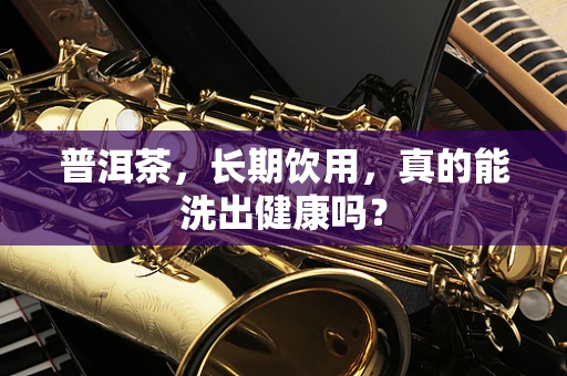 普洱茶，长期饮用，真的能洗出健康吗？