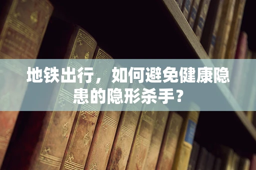 地铁出行，如何避免健康隐患的隐形杀手？