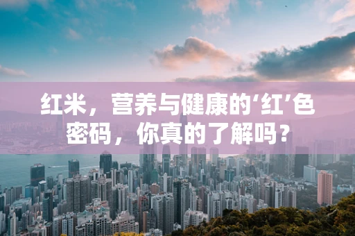 红米，营养与健康的‘红’色密码，你真的了解吗？