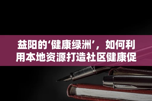 益阳的‘健康绿洲’，如何利用本地资源打造社区健康促进项目？