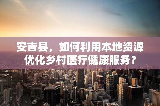 安吉县，如何利用本地资源优化乡村医疗健康服务？