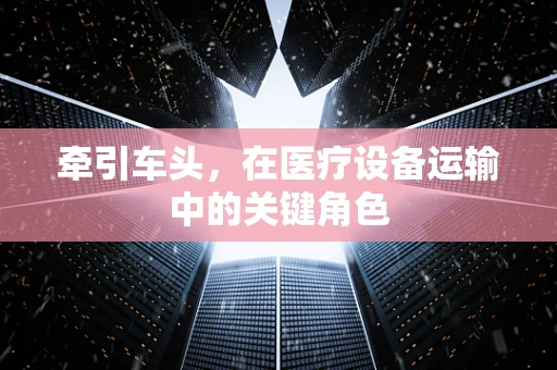 牵引车头，在医疗设备运输中的关键角色
