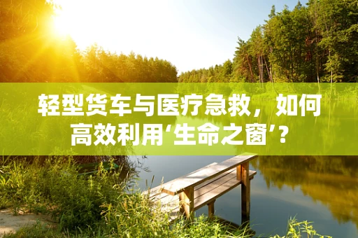 轻型货车与医疗急救，如何高效利用‘生命之窗’？