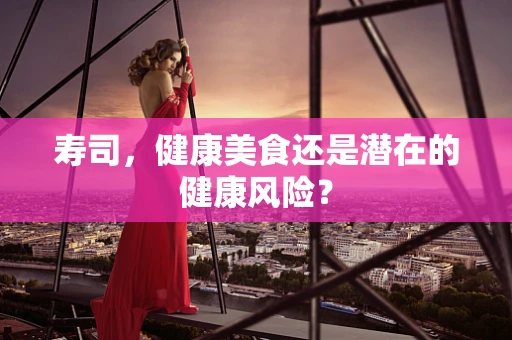 寿司，健康美食还是潜在的健康风险？