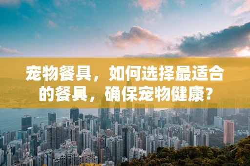 宠物餐具，如何选择最适合的餐具，确保宠物健康？