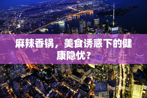 麻辣香锅，美食诱惑下的健康隐忧？