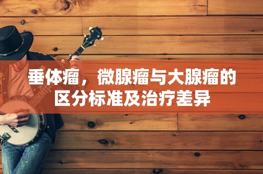 垂体瘤，微腺瘤与大腺瘤的区分标准及治疗差异