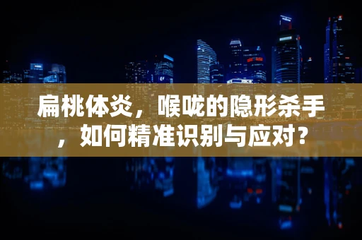 扁桃体炎，喉咙的隐形杀手，如何精准识别与应对？