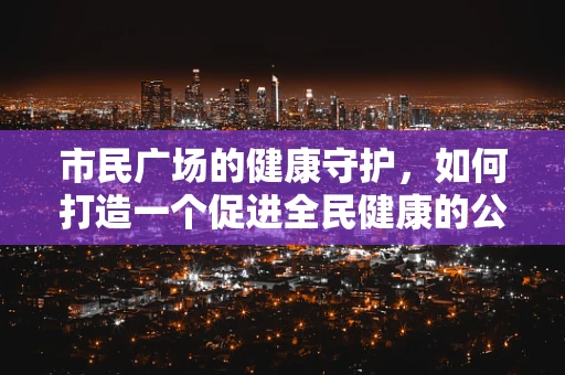 市民广场的健康守护，如何打造一个促进全民健康的公共空间？