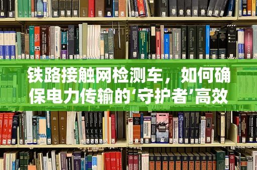 铁路接触网检测车，如何确保电力传输的‘守护者’高效运行？