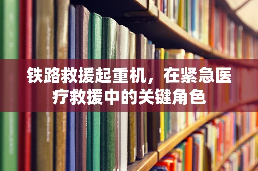 铁路救援起重机，在紧急医疗救援中的关键角色