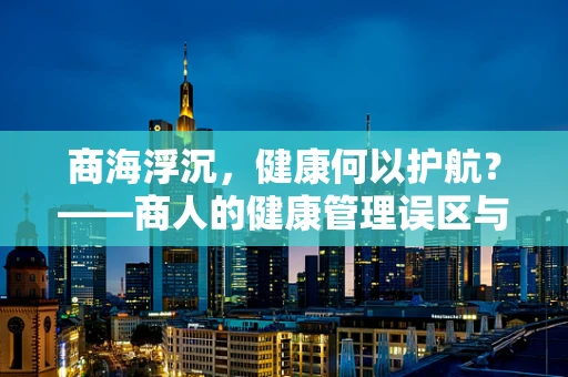 商海浮沉，健康何以护航？——商人的健康管理误区与策略