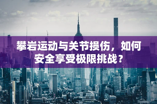 攀岩运动与关节损伤，如何安全享受极限挑战？