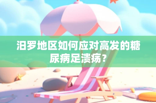 汨罗地区如何应对高发的糖尿病足溃疡？