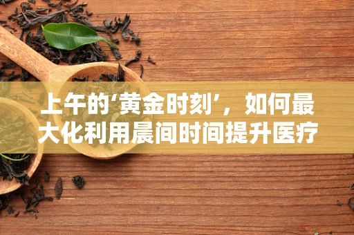 上午的‘黄金时刻’，如何最大化利用晨间时间提升医疗效率？