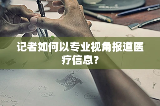 记者如何以专业视角报道医疗信息？