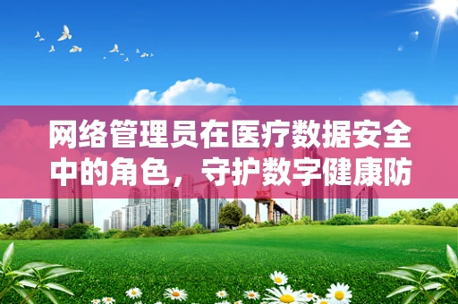 网络管理员在医疗数据安全中的角色，守护数字健康防线？