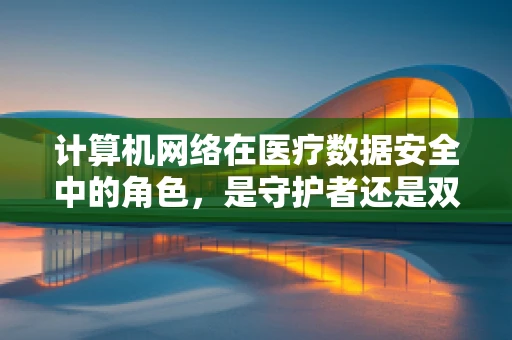 计算机网络在医疗数据安全中的角色，是守护者还是双刃剑？